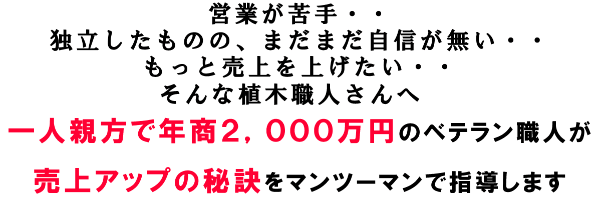 営業が苦手・・ 独立したものの、まだまだ自信が無い・・ もっと売上を上げたい・・ そんな植木職人さんへ 一人親方で年商2,000万円のベテラン職人が 売上アップの秘訣をマンツーマンで指導します