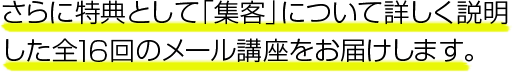 さらに、特典として「集客」について詳しく説明した全16回のメール講座をお届けします。